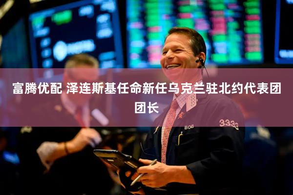 富腾优配 泽连斯基任命新任乌克兰驻北约代表团团长