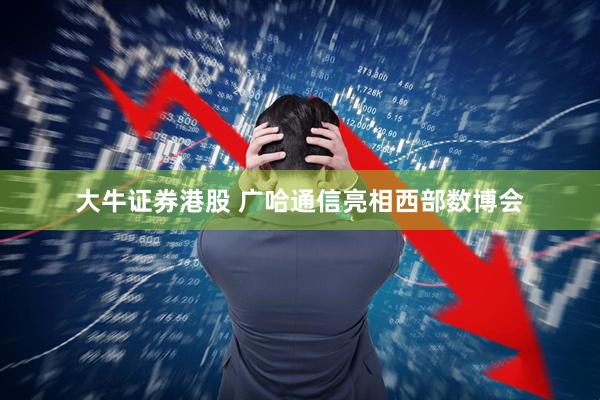 大牛证券港股 广哈通信亮相西部数博会