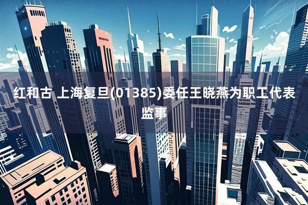 红和古 上海复旦(01385)委任王晓燕为职工代表监事