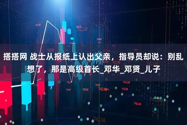 搭搭网 战士从报纸上认出父亲，指导员却说：别乱想了，那是高级首长_邓华_邓贤_儿子