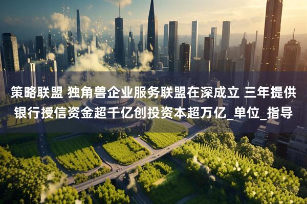 策略联盟 独角兽企业服务联盟在深成立 三年提供银行授信资金超千亿创投资本超万亿_单位_指导