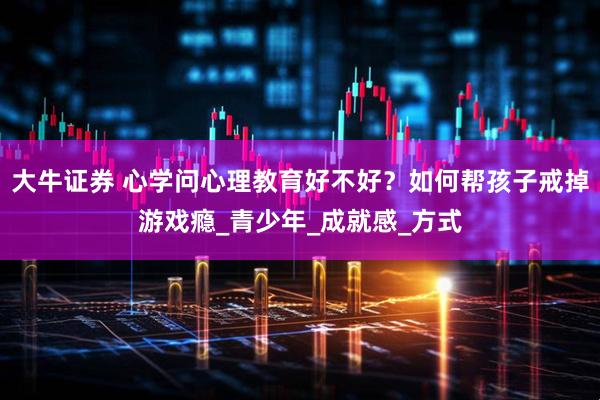 大牛证券 心学问心理教育好不好？如何帮孩子戒掉游戏瘾_青少年_成就感_方式