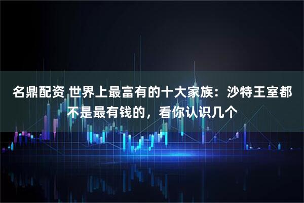 名鼎配资 世界上最富有的十大家族：沙特王室都不是最有钱的，看你认识几个