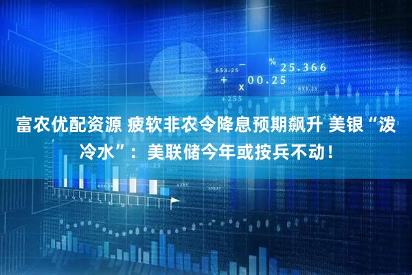 富农优配资源 疲软非农令降息预期飙升 美银“泼冷水”：美联储今年或按兵不动！