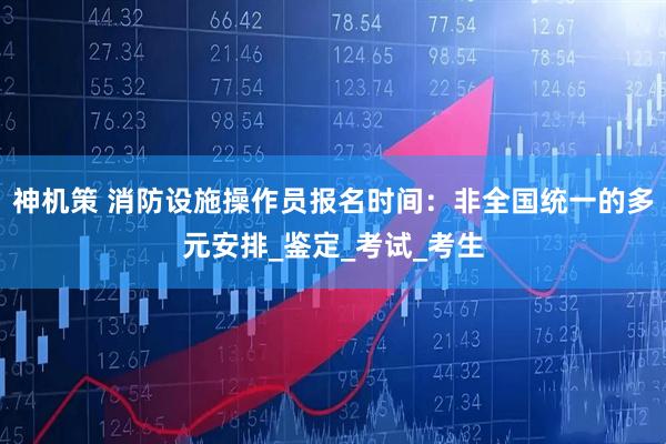 神机策 消防设施操作员报名时间：非全国统一的多元安排_鉴定_考试_考生