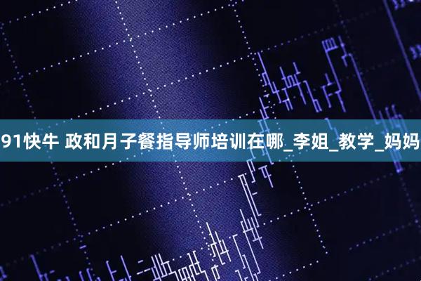 91快牛 政和月子餐指导师培训在哪_李姐_教学_妈妈