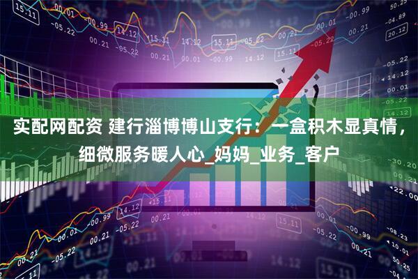 实配网配资 建行淄博博山支行：一盒积木显真情，细微服务暖人心_妈妈_业务_客户