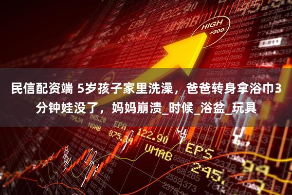 民信配资端 5岁孩子家里洗澡，爸爸转身拿浴巾3分钟娃没了，妈妈崩溃_时候_浴盆_玩具