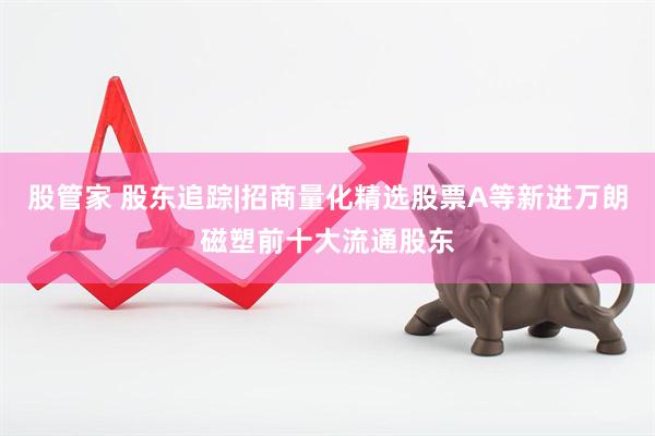 股管家 股东追踪|招商量化精选股票A等新进万朗磁塑前十大流通股东