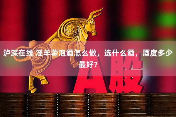 泸深在线 淫羊藿泡酒怎么做，选什么酒，酒度多少最好？