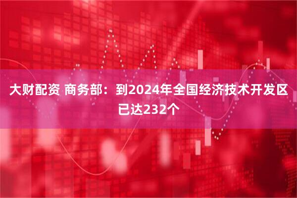 大财配资 商务部：到2024年全国经济技术开发区已达232个