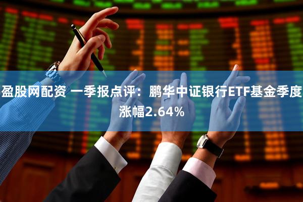 盈股网配资 一季报点评：鹏华中证银行ETF基金季度涨幅2.64%