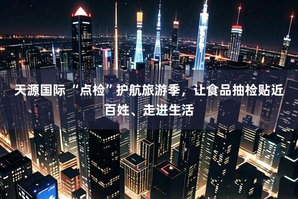 天源国际 “点检”护航旅游季，让食品抽检贴近百姓、走进生活